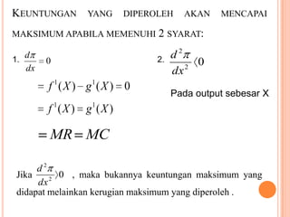 KEUNTUNGAN YANG DIPEROLEH AKAN MENCAPAI
MAKSIMUM APABILA MEMENUHI 2 SYARAT:

d
1.
dx

2

0

f 1 ( X ) g1 ( X ) 0

2.

d
0
2
dx
Pada output sebesar X

f 1 ( X ) g1 ( X )

MR MC
d2
0 , maka bukannya keuntungan maksimum yang
Jika
2
dx
didapat melainkan kerugian maksimum yang diperoleh .

 