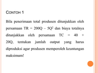 CONTOH 1
Bila penerimaan total produsen ditunjukkan oleh
persamaan TR = 200Q – 5Q2 dan biaya totalnya
ditunjukkan

20Q,

oleh

tentukan

persamaan

jumlah

TC

output

=

yang

40

+

harus

diproduksi agar produsen memperoleh keuntungan
maksimum!

 