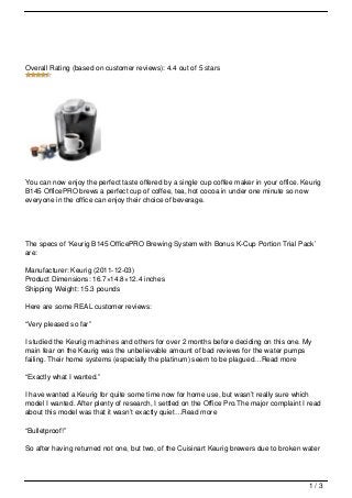 Overall Rating (based on customer reviews): 4.4 out of 5 stars




You can now enjoy the perfect taste offered by a single cup coffee maker in your office. Keurig
B145 OfficePRO brews a perfect cup of coffee, tea, hot cocoa in under one minute so now
everyone in the office can enjoy their choice of beverage.




The specs of ‘Keurig B145 OfficePRO Brewing System with Bonus K-Cup Portion Trial Pack’
are:

Manufacturer: Keurig (2011-12-03)
Product Dimensions: 16.7×14.8×12.4 inches
Shipping Weight: 15.3 pounds

Here are some REAL customer reviews:

“Very pleased so far”

I studied the Keurig machines and others for over 2 months before deciding on this one. My
main fear on the Keurig was the unbelievable amount of bad reviews for the water pumps
failing. Their home systems (especially the platinum) seem to be plagued…Read more

“Exactly what I wanted.”

I have wanted a Keurig for quite some time now for home use, but wasn’t really sure which
model I wanted. After plenty of research, I settled on the Office Pro.The major complaint I read
about this model was that it wasn’t exactly quiet…Read more

“Bulletproof!”

So after having returned not one, but two, of the Cuisinart Keurig brewers due to broken water




                                                                                            1/3
 