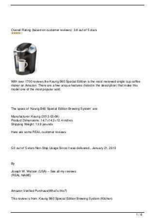 Overall Rating (based on customer reviews): 3.8 out of 5 stars




With over 1700 reviews the Keurig B60 Special Edition is the most reviewed single cup coffee
maker on Amazon. There are a few unique features (listed in the description) that make this
model one of the most popular sold.




The specs of ‘Keurig B60 Special Edition Brewing System’ are:

Manufacturer: Keurig (2012-03-08)
Product Dimensions: 14.7×14.3×12.4 inches
Shipping Weight: 13.9 pounds

Here are some REAL customer reviews:



5.0 out of 5 stars Non-Stop Usage Since it was delivered., January 21, 2013




By

Joseph W. Watson (USA) – See all my reviews
(REAL NAME)




Amazon Verified Purchase(What’s this?)

This review is from: Keurig B60 Special Edition Brewing System (Kitchen)




                                                                                         1/6
 
