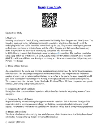 Keurig Case Study
Keurig Case Study
I. Overview
Meaning excellence in Dutch, Keurig, was founded in 1990 by Peter Dragone and John Sylvan. The
founders were on a highly caffeinated mission to completely alter the coffee industry with the
underlying belief that coffee should be served fresh by the cup. They wanted to bring the gourmet
coffeehouse experience to both the home and the office. Dragone and Sylvan wished to not only
make this possible, but to do so in a satisfying, convenient and efficient way.
In 1998, Keurig released their first single–serve brewing coffee machine. The machine could also
serve a cup of hot tea or hot cocoa. In 2006, Keurig merged with Green Mountain Coffee Roasters
(GMCR), which would later lead Keurig to becoming a ... Show more content on Helpwriting.net ...
Porter's Five Forces
a) Threat of New Entrants
As competition in the single–cup brewing market continues to increase, the barrier to entry remains
relatively low. This encourages competitors to enter the market. The competitors are aware that
creating a lower–cost brewing machine that can brew coffee in the pod style (non–patented) would
give them a competitive advantage over Keurig, whose products are considered quite expensive.
Three main competitors include Nestle, Starbucks, Kraft and Mars. All three companies have greater
financial, marketing and operating resources.
b) Bargaining Power of Suppliers
Keurig has a low concentration of suppliers, which therefore limits the bargaining power of these
suppliers.
c) Bargaining Power of Buyers
Buyers ultimately have more bargaining power than the suppliers. This is because Keurig will be
more interested in keeping consumers happy so that they can maintain relationships and brand
loyalty. For example, consumers can demand new flavors of coffee that fit their personal preference.
d) Threats of Substitute
The threat of substitutes is relatively low solely because of the fact that there is a limited number of
substitutes. Keurig is the top Single–brewer coffee machine.
e) Intensity of Rivalry
 