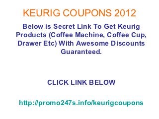 KEURIG COUPONS 2012
  Below is Secret Link To Get Keurig
Products (Coffee Machine, Coffee Cup,
Drawer Etc) With Awesome Discounts
             Guaranteed.



        CLICK LINK BELOW

http://promo247s.info/keurigcoupons
 