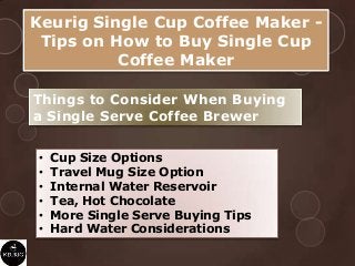 Keurig Single Cup Coffee Maker -
Tips on How to Buy Single Cup
Coffee Maker
Things to Consider When Buying
a Single Serve Coffee Brewer
• Cup Size Options
• Travel Mug Size Option
• Internal Water Reservoir
• Tea, Hot Chocolate
• More Single Serve Buying Tips
• Hard Water Considerations
 