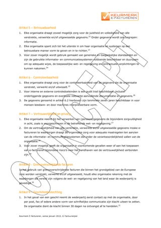 Artikel 5 – Betrouwbaarheid
1.   Elke organisatie draagt zoveel mogelijk zorg voor de juistheid en volledigheid van alle
     verstrekte, verwerkte en/of uitgewisselde gegevens.22 Onder gegevens wordt ook begrepen:
     informatie.
2.   Elke organisatie spant zich tot het uiterste in om haar organisatie en systemen op een
     betrouwbare manier vorm te geven en in te richten.23
3.   Voor zover mogelijk wordt gebruik gemaakt van generieke en toegankelijke standaarden en
     zijn de gebruikte informatie- en communicatiesystemen voldoende beschikbaar en duurzaam
     om op adequate wijze, de toepasselijke wet- en regelgeving en contractuele verplichtingen te
     kunnen nakomen.24


Artikel 6 - Controleerbaarheid
1.   Elke organisatie draagt zorg voor de controleerbaarheid van de gegevens die de organisatie
     verstrekt, verwerkt en/of uitwisselt.25
2.   Voor interne en externe controledoeleinden is een audit trail beschikbaar, inclusief
     onderliggende gegevens en eventuele relevante aanvullende documentatie en gegevens.26
3.   De gegevens genoemd in artikel 6.2 hierboven zijn tenminste zeven jaren beschikbaar in voor
     mensen leesbare- en door machines interpreteerbare vorm.


Artikel 7 – Vertrouwelijkheid en privacy
1.   Elke organisatie neemt bij het verwerken van (persoons)gegevens de bijzondere zorgvuldigheid
     in acht, zoals is voorgeschreven in de betreffende wet- en regelgeving.27
2.   Om de vertrouwelijkheid van alle verstrekte, verwerkte en/of uitgewisselde gegevens inzake e-
     factureren te waarborgen draagt de organisatie zorg voor adequate maatregelen ten aanzien
     van de informatie- en communicatiesystemen die onder de verantwoordelijkheid vallen van de
     organisatie.28
3.   Voor zover mogelijk geeft de organisatie in voorkomende gevallen weer of aan het toepassen
     van e-factureren bijzondere risico’s voor het handhaven van de vertrouwelijkheid verbonden
     zijn.29



Artikel 8 - Grensoverschrijdende facturen
In het gebruik van grensoverschrijdende facturen die binnen het grondgebied van de Europese
Unie worden verstrekt, verwerkt en/of uitgewisseld, houdt elke organisatie rekening met de
waarborgen die vereist zijn volgens de wet- en regelgeving van het land waar de wederpartij is
gevestigd.30


Artikel 9 - Geschillenbeslechting
1.   In het geval van een geschil neemt de wederpartij eerst contact op met de organisatie, door
     per post, fax of iedere andere vorm van schriftelijke communicatie zijn klacht uiteen te zetten.
     De organisatie dient de klacht binnen 30 dagen na ontvangst af te handelen.31


Keurmerk E-factureren, versie januari 2010, © Factuurwijzer
 
