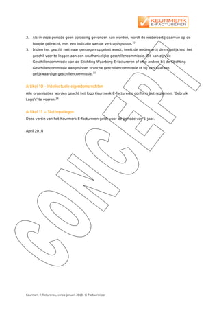 2.   Als in deze periode geen oplossing gevonden kan worden, wordt de wederpartij daarvan op de
     hoogte gebracht, met een indicatie van de vertragingsduur.32
3.   Indien het geschil niet naar genoegen opgelost wordt, heeft de wederpartij de mogelijkheid het
     geschil voor te leggen aan een onafhankelijke geschillencommissie. Dit kan zijn de
     Geschillencommissie van de Stichting Waarborg E-factureren of elke andere bij de Stichting
     Geschillencommissie aangesloten branche geschillencommissie of bij een daaraan
     gelijkwaardige geschillencommissie.33


Artikel 10 - Intellectuele eigendomsrechten
Alle organisaties worden geacht het logo Keurmerk E-factureren conform het reglement 'Gebruik
Logo's' te voeren.34


Artikel 11 – Slotbepalingen
Deze versie van het Keurmerk E-factureren geldt voor de periode van 1 jaar.


April 2010




Keurmerk E-factureren, versie januari 2010, © Factuurwijzer
 