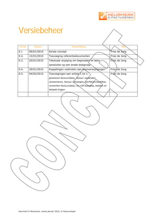 Versiebeheer
 Versie         Datum                                  Omschrijving                             Wie
0.1       09/01/2010           Eerste concept                                          Friso de Jong
0.2.      15/01/2010           Toevoeging referentiedocumenten                         Friso de Jong
0.3.      20/01/2010           Tekstuele wijziging om beginselen te laten              Friso de Jong
                               aansluiten op een brede doelgroep
0.4.      29/01/2010           Koppelingen voetnoten aan bronverwijzigingen            Friso de Jong
0.5.      04/02/2010           Toevoegingen aan artikel 1 lid 1:                       Friso de Jong
                               genereren factuur(data), factuur verzenden
                               /presenteren, factuur ontvangen, verifiëren/workflow,
                               verwerken factuur(data), on-/off boarding, betalen en
                               betaald krijgen




Keurmerk E-factureren, versie januari 2010, © Factuurwijzer
 
