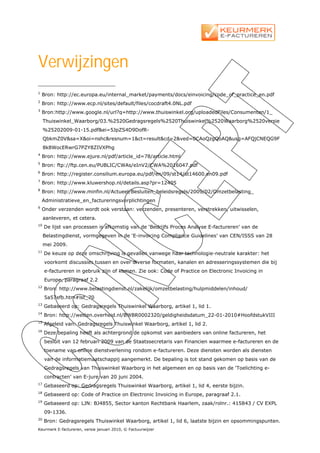 Verwijzingen
1
    Bron: http://ec.europa.eu/internal_market/payments/docs/einvoicing/code_of_practice_en.pdf
2
    Bron: http://www.ecp.nl/sites/default/files/cocdraft4.0NL.pdf
3
    Bron:http://www.google.nl/url?q=http://www.thuiswinkel.org/uploadedFiles/Consumenten/1_
     Thuiswinkel_Waarborg/03.%2520Gedragsregels%2520Thuiswinkel%2520Waarborg%2520versie
     %25202009-01-15.pdf&ei=5JpZS4D9DofR-
     QbkmZ0V&sa=X&oi=nshc&resnum=1&ct=result&cd=2&ved=0CAoQzgQoAQ&usg=AFQjCNEQG9F
     8k8WocERwrG7PZY8ZIVXPhg
4
    Bron: http://www.ejure.nl/pdf/article_id=78/article.html
5
    Bron: ftp://ftp.cen.eu/PUBLIC/CWAs/eInV2/CWA%2016047.pdf
6
    Bron: http://register.consilium.europa.eu/pdf/en/09/st14/st14600.en09.pdf
7
    Bron: http://www.kluwershop.nl/details.asp?pr=12405
8
    Bron: http://www.minfin.nl/Actueel/Besluiten_beleidsregels/2009/02/Omzetbelasting_
    Administratieve_en_factureringsverplichtingen
9
    Onder verzenden wordt ook verstaan: verzenden, presenteren, verstrekken, uitwisselen,
     aanleveren, et cetera.
10
     De lijst van processen is afkomstig van de ‘Bedrijfs Proces Analyse E-factureren’ van de
     Belastingdienst, vormgegeven in de ‘E-invoicing Compliance Guidelines’ van CEN/ISSS van 28
     mei 2009.
11
     De keuze op deze omschrijving is gevallen vanwege haar technologie-neutrale karakter: het
     voorkomt discussies tussen en over diverse formaten, kanalen en adresseringssystemen die bij
     e-factureren in gebruik zijn of komen. Zie ook: Code of Practice on Electronic Invoicing in
     Europe, paragraaf 2.2
12
     Bron: http://www.belastingdienst.nl/zakelijk/omzetbelasting/hulpmiddelen/inhoud/
     5a57efb.htm#lst_70
13
     Gebaseerd op: Gedragsregels Thuiswinkel Waarborg, artikel 1, lid 1.
14
     Bron: http://wetten.overheid.nl/BWBR0002320/geldigheidsdatum_22-01-2010#HoofdstukVIII
15
     Afgeleid van: Gedragsregels Thuiswinkel Waarborg, artikel 1, lid 2.
16
     Deze bepaling heeft als achtergrond de opkomst van aanbieders van online factureren, het
     besluit van 12 februari 2009 van de Staatssecretaris van Financien waarmee e-factureren en de
     toename van online dienstverlening rondom e-factureren. Deze diensten worden als diensten
     van de informatiemaatschappij aangemerkt. De bepaling is tot stand gekomen op basis van de
     Gedragsregels van Thuiswinkel Waarborg in het algemeen en op basis van de ‘Toelichting e-
     contracten’ van E-jure van 20 juni 2004.
17
     Gebaseerd op: Gedragsregels Thuiswinkel Waarborg, artikel 1, lid 4, eerste bijzin.
18
     Gebaseerd op: Code of Practice on Electronic Invoicing in Europe, paragraaf 2.1.
19
     Gebaseerd op: LJN: BJ4855, Sector kanton Rechtbank Haarlem, zaak/rolnr.: 415843 / CV EXPL
     09-1336.
20
     Bron: Gedragsregels Thuiswinkel Waarborg, artikel 1, lid 6, laatste bijzin en opsommingspunten.
Keurmerk E-factureren, versie januari 2010, © Factuurwijzer
 