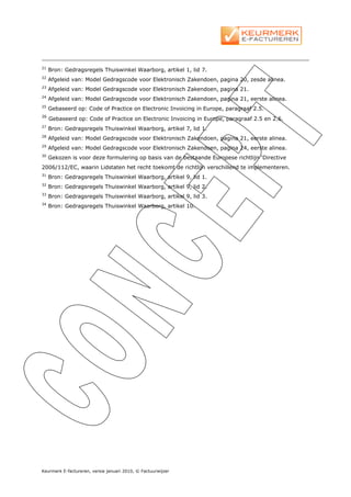 21
     Bron: Gedragsregels Thuiswinkel Waarborg, artikel 1, lid 7.
22
     Afgeleid van: Model Gedragscode voor Elektronisch Zakendoen, pagina 20, zesde alinea.
23
     Afgeleid van: Model Gedragscode voor Elektronisch Zakendoen, pagina 21.
24
     Afgeleid van: Model Gedragscode voor Elektronisch Zakendoen, pagina 21, eerste alinea.
25
     Gebaseerd op: Code of Practice on Electronic Invoicing in Europe, paragraaf 2.5.
26
     Gebaseerd op: Code of Practice on Electronic Invoicing in Europe, paragraaf 2.5 en 2.6.
27
     Bron: Gedragsregels Thuiswinkel Waarborg, artikel 7, lid 1.
28
     Afgeleid van: Model Gedragscode voor Elektronisch Zakendoen, pagina 21, eerste alinea.
29
     Afgeleid van: Model Gedragscode voor Elektronisch Zakendoen, pagina 24, eerste alinea.
30
     Gekozen is voor deze formulering op basis van de bestaande Europese richtlijn ‘Directive
2006/112/EC, waarin Lidstaten het recht toekomt de richtlijn verschillend te implementeren.
31
     Bron: Gedragsregels Thuiswinkel Waarborg, artikel 9, lid 1.
32
     Bron: Gedragsregels Thuiswinkel Waarborg, artikel 9, lid 2.
33
     Bron: Gedragsregels Thuiswinkel Waarborg, artikel 9, lid 3.
34
     Bron: Gedragsregels Thuiswinkel Waarborg, artikel 10.




Keurmerk E-factureren, versie januari 2010, © Factuurwijzer
 