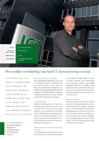 Bedrijf         ICT Automatisering

  Corporate           Harry de Bont
HR-manager

Medewerkers           1000

 Vestigingen          Nederland, Duitsland
                      en Polen




Persoonlijke ontwikkeling staat bij IcT Automatisering centraal
ICT Automatisering is de                     Wat is ICT Automatisering voor een bedrijf ?           de professional meedenkt, kritisch is en hem
                                             ‘IcT Automatisering is opgericht in 1978 en staat      een spiegel voorhoudt. IcT Automatisering
grootste softwareontwikke-                   voor­ Industriële­ Computer­ Toepassingen.­ Een­       kent een jarenlange traditie van persoonlijke
                                             naam die refereert aan ons eerste werkterrein.         ontwikkeling. wij hanteren namelijk een hoge
laar in Nederland. Het
                                             Daar is later embedded software bijgekomen, een        kwaliteitsstandaard en hebben heel scherp voor
bedrijf heeft de persoon-                    gebied waarop we inmiddels marktleider zijn. met       ogen wat een young professional moet kunnen.
                                             vestigingen in nederland, Duitsland en Polen zijn      wij faciliteren daarin, het initiatief moet je ech-
lijke ontwikkeling van                       we daarnaast actief op het terrein van technische      ter wel zelf nemen.’
                                             en­industriële­automatisering­en­consultancy.’
medewerkers al jaren hoog
                                                                                                    Waarin komt dit tot uiting?
in het vaandel staan.                        Wat typeert het bedrijf ?                              ‘we belonen op basis van prestatie én ontwik-
                                             ‘Tijdens de introductiecursus voor nieuwe me-          keling. Ik zie dat jonge professionals steeds on-
HR-manager Harry de Bont:                    dewerkers vraag ik altijd: waarom heb je voor          dernemender zijn. Daar krijgen ze bij ons de
                                             ons gekozen? De reden die het meest wordt              ruimte voor in het “Ontdek je Talent bij IcT”-
‘Onze medewerkers maken het                  genoemd, is onze ongedwongen en informele              loopbaanprogramma. In de eerste vier jaar doe
                                             werksfeer. Dat herken ik wel. Onze professionals       je ervaring op. je ontdekt jouw kwaliteiten en
verschil, niet de techniek.’
                                             zijn serieus met techniek bezig én dat in een no-      hoe je deze kunt etaleren. Daarna ontwikkel je
                                             nonsense cultuur waar ze zichzelf kunnen zijn.         je in een richting die bij jouw talenten en bij de
                                             Ze steken graag de handen uit de mouwen en             strategie van IcT Automatisering past. Als je
 IcT AUTOmATISerIng n.V.                     hebben passie voor hun vak.’                           de wil hebt, kun je ver komen!’
 Bedrijvenpark Vaanpark
 Kopenhagen 9                                Waarom hechten jullie zoveel waarde aan persoonlijke
 2993 ll Barendrecht                         ontwikkeling?
 Tel: 018 06 46 000                          ‘Automatisering is mensenwerk. De mens maakt
 www.ict.nl                                  het verschil, niet de techniek. een klant wil dat
 