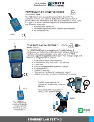2012 Catalog
                               North America



                  POWER-OVER-ETHERNET CHECKER
                  Model POECheck
                  The POEcheck is a small, easy-to-use tester that checks for the
                  availability of Power-over-Ethernet (PoE) at the LAN jack or switch. If
                  power is found the tester shows what IEEE 802.3af system is in use - type
                  A or type B. POEcheck handles the protocols without user intervention
                  and no battery is required.
                            Ÿ Automatic PSE handshake.
                            Ÿ Indicates Endpoint (A) versus Midpoint (B) wiring types.
                            Ÿ No battery required.

49460




                    ETHERNET LAN INSPECTOR™
                    Model KE7200
                    The KE7200 LAN Tester is an easy-to-use IP LAN installation &
                    maintenance tool that verifies and troubleshoots all types of Ethernet
                    installations, from essential copper wiring tests to active IP PING.
                    Advanced copper test capabilities include active TDR for cable length and
                    detection of split pairs even on jumpers.
                           Ÿ   Finds and identifies Ethernet service.
                           Ÿ   Complete wire-map with up to 32 flex-remotes.
                           Ÿ   4-pair TDR.
                           Ÿ   Finds and measures POE power and voltage.
                           Ÿ   Protected to 200 V.
                           Ÿ   Verifies IP services.
                           Ÿ   Tests standard and special cables using presets.
                           Ÿ   Alligator leads allow checking of cable length on spools.
                                                                                                49420


                                   The LAN Inspector Basic Kit
                                   includes two remote units, cords and
                                   adapters.
               49415
                                   The expanded Kit includes KE310
                                   Tracing Probe and four remotes.


                                                                               49421

    The KE7010 test
  remote units can be
     assigned any ID
    from 1 to 32, and
     show Pass/Fail.




                        ETHERNET LAN TESTING                                                            4
 