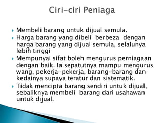    Membeli barang untuk dijual semula.
   Harga barang yang dibeli berbeza dengan
    harga barang yang dijual semula, selalunya
    lebih tinggi
   Mempunyai sifat boleh mengurus perniagaan
    dengan baik. Ia sepatutnya mampu mengurus
    wang, pekerja-pekerja, barang-barang dan
    kedainya supaya teratur dan sistematik.
   Tidak mencipta barang sendiri untuk dijual,
    sebaliknya membeli barang dari usahawan
    untuk dijual.
 