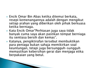    Encik Omar Bin Abas ketika ditemui berkata,
    resepi kemenangannya adalah dengan mengikut
    setiap arahan yang diberikan oleh pihak berkuasa
    ketika berniaga.
   Kata Encik Omar"Perhiasan juga saya tidak
    banyak cuma saya akan pastikan tempat berniaga
    itu sentiasa bersih dan kemas”.
   Katanya, pengiktirafan tersebut membuktikan
    para peniaga bukan sahaja memikirkan soal
    keuntungan, tetapi juga bersungguh-sungguh
    memastikan kebersihan gerai dan menjaga etika
    berpakaian yang betul.
 