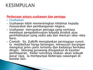 Perbezaan antara usahawan dan peniaga
 Usahawan
 Usahawan lebih mementingkan khidmat kepada
  masyarakat dan pembangunan negara.
 Usahawan merupakan peniaga yang sentiasa
  membuat pengubahsuaian kepada produk atau
  perkhidmatan yang sedia ada dan mencari idea-idea
  baru.
 Contoh: En. Zulkifli menjalankan perniagaan runcit.
  Ia melabelkan harga barangan, menyusun barangan
  mengikut jenis-jenis tertentu dan kedainya berhawa
  dingin. Seorang juruwang ditugaskan di kaunter
  pembayaran. Kedai runcitnya seakan-akan sebuah
  pasar raya. Ia mempunyai beberapa cawangan di
  bandar lain.
 