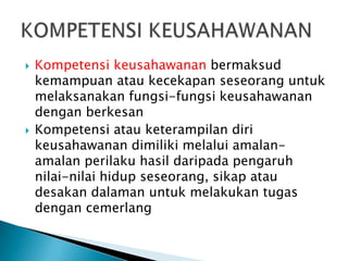    Kompetensi keusahawanan bermaksud
    kemampuan atau kecekapan seseorang untuk
    melaksanakan fungsi-fungsi keusahawanan
    dengan berkesan
   Kompetensi atau keterampilan diri
    keusahawanan dimiliki melalui amalan-
    amalan perilaku hasil daripada pengaruh
    nilai-nilai hidup seseorang, sikap atau
    desakan dalaman untuk melakukan tugas
    dengan cemerlang
 