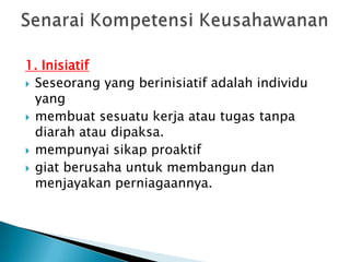 1. Inisiatif
 Seseorang yang berinisiatif adalah individu
  yang
 membuat sesuatu kerja atau tugas tanpa
  diarah atau dipaksa.
 mempunyai sikap proaktif
 giat berusaha untuk membangun dan
  menjayakan perniagaannya.
 
