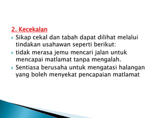 2. Kecekalan
 Sikap cekal dan tabah dapat dilihat melalui
  tindakan usahawan seperti berikut:
 tidak merasa jemu mencari jalan untuk
  mencapai matlamat tanpa mengalah.
 Sentiasa berusaha untuk mengatasi halangan
  yang boleh menyekat pencapaian matlamat
 