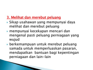 3. Melihat dan merebut peluang
 Sikap usahawan yang mempunyai daya
  melihat dan merebut peluang
 mempunyai kecekapan mencari dan
  mengenal pasti peluang perniagaan yang
  wujud
 berkemampuan untuk merebut peluang
  samada untuk memperluaskan pasaran,
  mendapatkan bantuan bagi kepentingan
  perniagaan dan lain-lain
 