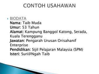    BIODATA
    Nama: Taib Muda
    Umur: 53 Tahun
    Alamat: Kampung Banggol Katong, Serada,
    Kuala Terengganu
    Jawatan: Pengarah Urusan Orisahanif
    Enterprise
    Pendidikan: Sijil Pelajaran Malaysia (SPM)
    Isteri: Suri@Ngah Taib
 