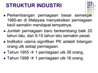STRUKTUR INDUSTRI
 Perkembangan perniagaan besar semenjak
1980-an di Malaysia menyaksikan perniagaan
kecil semakin mendapat tempatnya.
 Jumlah perniagaan baru berkembang baik 20
tahun lalu, dan 5-15 tahun lalu semakin pesat.
 Indikator utama signifikan PK adalah bilangan
orang utk setiap perniagaan.
 Tahun 1955  1 perniagaan utk 38 orang.
 Tahun 1998  1 perniagaan utk 16 orang.
 