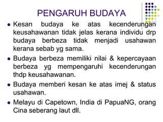 PENGARUH BUDAYA
 Kesan budaya ke atas kecenderungan
keusahawanan tidak jelas kerana individu drp
budaya berbeza tidak menjadi usahawan
kerana sebab yg sama.
 Budaya berbeza memiliki nilai & kepercayaan
berbeza yg mempengaruhi kecenderungan
thdp keusahawanan.
 Budaya memberi kesan ke atas imej & status
usahawan.
 Melayu di Capetown, India di PapuaNG, orang
Cina seberang laut dll.
 