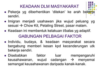 KEADAAN DLM MASYAKARAT
 Pekerja yg diberhentikan ‘ditekan’ ke arah bekerja
sendiri.
 Imigran menjadi usahawan jika wujud peluang yg
sesuai  Chow Kit, Petaling Street, pasar malam.
 Keadaan ini membentuk kelakuan t/balas yg adaptif.
GABUNGAN PELBAGAI FAKTOR
 Individu, budaya, & keadaan masyarakat secara
bergabung memberi kesan kpd kecenderungan utk
bekerja sendiri.
 Disebabkan faktor luar mempengaruhi
keusahawanan, wujud cadangan  menyemai
semangat keusahawanan daripada kanak-kanak.
 