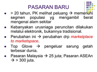 PASARAN BARU
 > 20 tahun, PK melihat peluang  memenuhi
segmen populasi yg mengambil berat
mengenai alam sekitar
 Kebanyakan urusniaga peruncitan dilakukan
melalui elektronik, bukannya tradisional.
 Perubahan ini  perubahan drp marketplace
to marketspace.
 Top Glove  pengeluar sarung getah
terbesar dunia.
 Pasaran Malaysia  25 juta; Pasaran ASEAn
 > 300 juta.
 