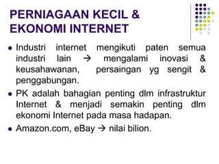 PERNIAGAAN KECIL &
EKONOMI INTERNET
 Industri internet mengikuti paten semua
industri lain  mengalami inovasi &
keusahawanan, persaingan yg sengit &
penggabungan.
 PK adalah bahagian penting dlm infrastruktur
Internet & menjadi semakin penting dlm
ekonomi Internet pada masa hadapan.
 Amazon.com, eBay  nilai bilion.
 