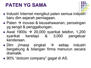 PATEN YG SAMA
 Industri Internet mengikut paten semua industri
baru dlm sejarah perniagaan.
 Paten  inovasi & keusahawanan, persaingan
yg sengit & penggabungan.
 Awal 1900s  20,000 syarikat telefon, 1,200
syarikat keretapi & 3,000 pengeluar
kenderaan.
 Dlm j/masa singkat  setiap industri
bergabung & bilangan firma menurun secara
dramatik.
 90% “dotcom company” gagal di AS.
 