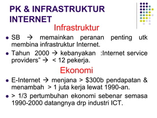 PK & INFRASTRUKTUR
INTERNET
Infrastruktur
 SB  memainkan peranan penting utk
membina infrastruktur Internet.
 Tahun 2000  kebanyakan :Internet service
providers”  < 12 pekerja.
Ekonomi
 E-Internet  menjana > $300b pendapatan &
menambah > 1 juta kerja lewat 1990-an.
 > 1/3 pertumbuhan ekonomi sebenar semasa
1990-2000 datangnya drp industri ICT.
 