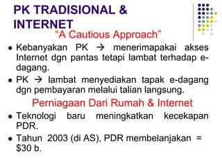 PK TRADISIONAL &
INTERNET
“A Cautious Approach”
 Kebanyakan PK  menerimapakai akses
Internet dgn pantas tetapi lambat terhadap e-
dagang.
 PK  lambat menyediakan tapak e-dagang
dgn pembayaran melalui talian langsung.
Perniagaan Dari Rumah & Internet
 Teknologi baru meningkatkan kecekapan
PDR.
 Tahun 2003 (di AS), PDR membelanjakan =
$30 b.
 