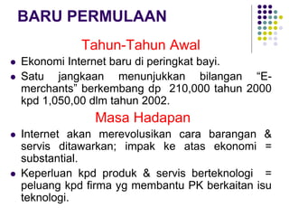 BARU PERMULAAN
Tahun-Tahun Awal
 Ekonomi Internet baru di peringkat bayi.
 Satu jangkaan menunjukkan bilangan “E-
merchants” berkembang dp 210,000 tahun 2000
kpd 1,050,00 dlm tahun 2002.
Masa Hadapan
 Internet akan merevolusikan cara barangan &
servis ditawarkan; impak ke atas ekonomi =
substantial.
 Keperluan kpd produk & servis berteknologi =
peluang kpd firma yg membantu PK berkaitan isu
teknologi.
 