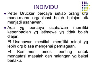 INDIVIDU
 Peter Drucker percaya setiap orang drp
mana-mana organisasi boleh belajar utk
menjadi usahawan.
 Ada yg percaya usahawan memiliki
keperibadian yg istimewa yg tidak boleh
diajar.
 Usahawan mestilah memiliki minat yg
lebih drp biasa mengenai perniagaan.
 Komitmen emosi penting untuk
mengatasi masalah dan halangan yg bakal
berlaku.
 