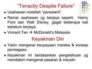 “Tenacity Despite Failure”
 Usahawan mestilah “persistent”.
 Ramai usahawan yg berjaya seperti Henry
Ford dan Walt Disney, gagal beberapa kali
sebelum berjaya.
 Vincent Tan  McDonald’s Malaysia
Keyakinan Diri
 Yakin mengenai keupayaan mereka & konsep
perniagaan.
 Keyakinan ini berdasarkan pengetahuan yg
mendalam mengenai pasaran & industri.
 