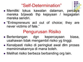 “Self-Determination”
 Memiliki lokus kawalan dalaman, percaya
mereka b/jawab thp kejayaan / kegagalan
mereka sendiri.
 “Entrepreneurs act out of choice; they are
never victims of fate.”
Pengurusan Risiko
 Bertentangan dgn kepercayaan biasa,
usahawan tidak mengambil risiko yg tinggi.
 Kenalpasti risiko di peringkat awal dlm proses
meminimakannya di mana boleh.
 Melihat risiko berbeza berbanding org lain.
 