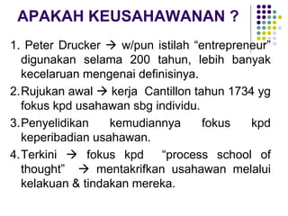 APAKAH KEUSAHAWANAN ?
1. Peter Drucker  w/pun istilah “entrepreneur”
digunakan selama 200 tahun, lebih banyak
kecelaruan mengenai definisinya.
2.Rujukan awal  kerja Cantillon tahun 1734 yg
fokus kpd usahawan sbg individu.
3.Penyelidikan kemudiannya fokus kpd
keperibadian usahawan.
4.Terkini  fokus kpd “process school of
thought”  mentakrifkan usahawan melalui
kelakuan & tindakan mereka.
 