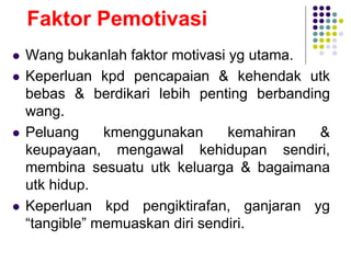Faktor Pemotivasi
 Wang bukanlah faktor motivasi yg utama.
 Keperluan kpd pencapaian & kehendak utk
bebas & berdikari lebih penting berbanding
wang.
 Peluang kmenggunakan kemahiran &
keupayaan, mengawal kehidupan sendiri,
membina sesuatu utk keluarga & bagaimana
utk hidup.
 Keperluan kpd pengiktirafan, ganjaran yg
“tangible” memuaskan diri sendiri.
 