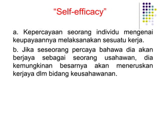 “Self-efficacy”
a. Kepercayaan seorang individu mengenai
keupayaannya melaksanakan sesuatu kerja.
b. Jika seseorang percaya bahawa dia akan
berjaya sebagai seorang usahawan, dia
kemungkinan besarnya akan meneruskan
kerjaya dlm bidang keusahawanan.
 