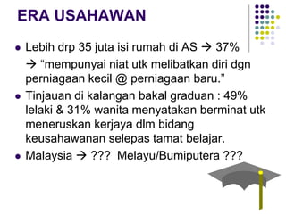 ERA USAHAWAN
 Lebih drp 35 juta isi rumah di AS  37%
 “mempunyai niat utk melibatkan diri dgn
perniagaan kecil @ perniagaan baru.”
 Tinjauan di kalangan bakal graduan : 49%
lelaki & 31% wanita menyatakan berminat utk
meneruskan kerjaya dlm bidang
keusahawanan selepas tamat belajar.
 Malaysia  ??? Melayu/Bumiputera ???
 