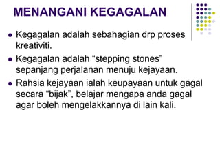MENANGANI KEGAGALAN
 Kegagalan adalah sebahagian drp proses
kreativiti.
 Kegagalan adalah “stepping stones”
sepanjang perjalanan menuju kejayaan.
 Rahsia kejayaan ialah keupayaan untuk gagal
secara “bijak”, belajar mengapa anda gagal
agar boleh mengelakkannya di lain kali.
 