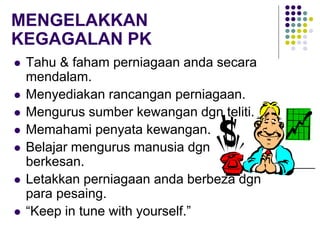 MENGELAKKAN
KEGAGALAN PK
 Tahu & faham perniagaan anda secara
mendalam.
 Menyediakan rancangan perniagaan.
 Mengurus sumber kewangan dgn teliti.
 Memahami penyata kewangan.
 Belajar mengurus manusia dgn
berkesan.
 Letakkan perniagaan anda berbeza dgn
para pesaing.
 “Keep in tune with yourself.”
 