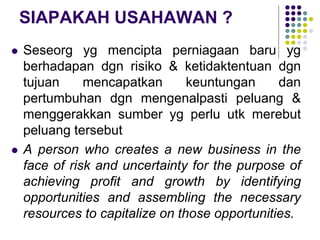 SIAPAKAH USAHAWAN ?
 Seseorg yg mencipta perniagaan baru yg
berhadapan dgn risiko & ketidaktentuan dgn
tujuan mencapatkan keuntungan dan
pertumbuhan dgn mengenalpasti peluang &
menggerakkan sumber yg perlu utk merebut
peluang tersebut
 A person who creates a new business in the
face of risk and uncertainty for the purpose of
achieving profit and growth by identifying
opportunities and assembling the necessary
resources to capitalize on those opportunities.
 