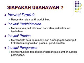 SIAPAKAH USAHAWAN ?
 Inovasi Produk
 Bangunkan atau baiki produk baru
 Inovasi Perkhidmatan
 Menawarkan perkhidmatan baru atau perkhidmatan
tambahan
 Inovasi Proses
 Merekacipta cara baru menyusun / mengorganisasi input
fizikal utk menghasilkan produk / perkhidmatan
 Inovasi Pengurusan
 Membentuk kaedah baru mengorganisasi sumber-sumber
perniagaan.
 