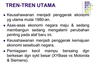 TREN-TREN UTAMA
 Keusahawanan menjadi penggerak ekonomi
yg utama mulai 1980-an.
 Asas-asas ekonomi negara maju & sedang
membangun sedang mengalami perubahan
penting pada alaf baru ini.
 Keusahawanan menjadi penggerak kemajuan
ekonomi sesebuah negara.
 Perniagaan kecil mampu bersaing dgn
berkesan dgn sykt besar (XYBase vs Motorola
& Siemens).
 