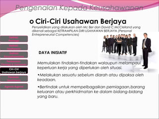 Pengenalan Kepada Keusahawanan
o Ciri-Ciri Usahawan Berjaya
Definisi
Peniaga
Definisi
Usahawan
Definisi
Keusahawanan
Perbezaan

Peniaga & Usahawan

Ciri-Ciri
Usahawan berjaya
Peranan
Usahawan
Agensi-Agensi

Penyelidikan yang dilakukan oleh Mc Ber dan David C.McClelland yang
dikenali sebagai KETRAMPILAN DIRI USAHAWAN BERJAYA (Personal
Entrepreneurial Competencies)

DAYA INISIATIF
Memulakan tindakan-tindakan walaupun melampaui
keperluan kerja yang diperlukan oleh situasi.
•Melakukan sesuatu sebelum diarah atau dipaksa oleh
keadaan.
•Bertindak untuk mempelbagaikan perniagaan,barang
keluaran atau perkhidmatan ke dalam bidang-bidang
yang baru.

 