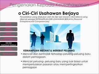 Pengenalan Kepada Keusahawanan
o Ciri-Ciri Usahawan Berjaya
Definisi
Peniaga

Penyelidikan yang dilakukan oleh Mc Ber dan David C.McClelland yang
dikenali sebagai KETRAMPILAN DIRI USAHAWAN BERJAYA (Personal
Entrepreneurial Competencies)

Definisi
Usahawan
Definisi
Keusahawanan
Perbezaan

Peniaga & Usahawan

Ciri-Ciri
Usahawan berjaya
Peranan
Usahawan
Agensi-Agensi

KEMAMPUAN MELIHAT & MEREBUT PELUANG
• Mencari dan bertindak terhadap peluang-peluang baru
dalam perniagaan.
• Mencari peluang- peluang baru yang luar biasa untuk
memperluaskan pasaran atau mempertingkatkan
perniagaan

 