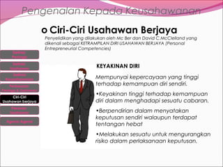Pengenalan Kepada Keusahawanan
o Ciri-Ciri Usahawan Berjaya
Definisi
Peniaga
Definisi
Usahawan
Definisi
Keusahawanan
Perbezaan

Peniaga & Usahawan

Ciri-Ciri
Usahawan berjaya
Peranan
Usahawan
Agensi-Agensi

Penyelidikan yang dilakukan oleh Mc Ber dan David C.McClelland yang
dikenali sebagai KETRAMPILAN DIRI USAHAWAN BERJAYA (Personal
Entrepreneurial Competencies)

KEYAKINAN DIRI
Mempunyai kepercayaan yang tinggi
terhadap kemampuan diri sendiri.
•Keyakinan tinggi terhadap kemampuan
diri dalam menghadapi sesuatu cabaran.
•Berpendirian dalam menyatakan
keputusan sendiri walaupun terdapat
tentangan hebat
•Melakukan sesuatu untuk mengurangkan
risiko dalam perlaksanaan keputusan.

 