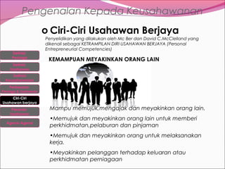 Pengenalan Kepada Keusahawanan
o Ciri-Ciri Usahawan Berjaya
Definisi
Peniaga
Definisi
Usahawan

Penyelidikan yang dilakukan oleh Mc Ber dan David C.McClelland yang
dikenali sebagai KETRAMPILAN DIRI USAHAWAN BERJAYA (Personal
Entrepreneurial Competencies)

KEMAMPUAN MEYAKINKAN ORANG LAIN

Definisi
Keusahawanan
Perbezaan

Peniaga & Usahawan

Ciri-Ciri
Usahawan berjaya
Peranan
Usahawan
Agensi-Agensi

Mampu memujuk,mengajak dan meyakinkan orang lain.
•Memujuk dan meyakinkan orang lain untuk memberi
perkhidmatan,pelaburan dan pinjaman
•Memujuk dan meyakinkan orang untuk melaksanakan
kerja.
•Meyakinkan pelanggan terhadap keluaran atau
perkhidmatan perniagaan

 