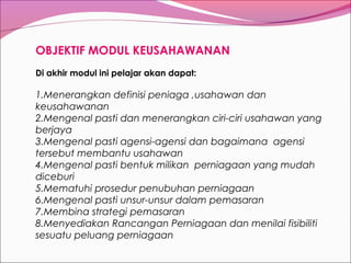 OBJEKTIF MODUL KEUSAHAWANAN
Di akhir modul ini pelajar akan dapat:

1.Menerangkan definisi peniaga ,usahawan dan
keusahawanan
2.Mengenal pasti dan menerangkan ciri-ciri usahawan yang
berjaya
3.Mengenal pasti agensi-agensi dan bagaimana agensi
tersebut membantu usahawan
4.Mengenal pasti bentuk milikan perniagaan yang mudah
diceburi
5.Mematuhi prosedur penubuhan perniagaan
6.Mengenal pasti unsur-unsur dalam pemasaran
7.Membina strategi pemasaran
8.Menyediakan Rancangan Perniagaan dan menilai fisibiliti
sesuatu peluang perniagaan

 