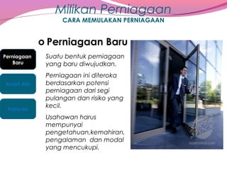 Milikan Perniagaan
CARA MEMULAKAN PERNIAGAAN

o Perniagaan Baru
Perniagaan
Baru

Ambil Alih

Francais

Suatu bentuk perniagaan
yang baru diwujudkan.
Perniagaan ini diteroka
berdasarkan potensi
perniagaan dari segi
pulangan dan risiko yang
kecil.
Usahawan harus
mempunyai
pengetahuan,kemahiran,
pengalaman dan modal
yang mencukupi.

 