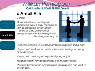 Milikan Perniagaan
CARA MEMULAKAN PERNIAGAAN

o Ambil Alih
Definisi:
Pernagaan
Baru

Ambil Alih

Francais

Membeli sebuah perniagaan
yang sedia wujud atau mengambil
alih sebahagian besar saham
syarikat atau aset syarikat
dengan tujuan untuk mengambil
alih pengurusan syarikat tersebut.
Langkah-langkah untuk mengambil perniagaan sedia ada:
•Kenal pasti keutamaan peribadi dalam perniagaan yang
akan diceburi.
•Kenal pasti peluang atau potensi yang wujud.
•Buat penilaian terhadap pretasi dan rekod syarikat.
•Aturkan kemudahan pembiayaan perniagaan dari institusi
kewangan.

 